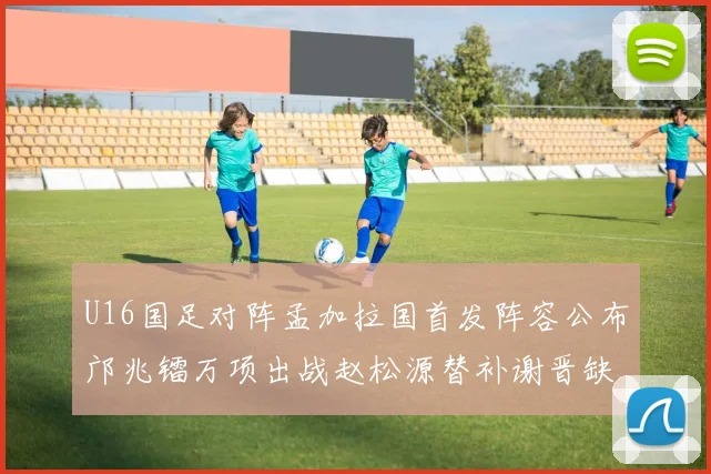 U16国足对阵孟加拉国首发阵容公布邝兆镭万项出战赵松源替补谢晋缺席