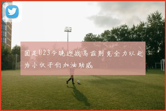 国足U23今晚迎战乌兹别克全力以赴为小伙子们加油助威