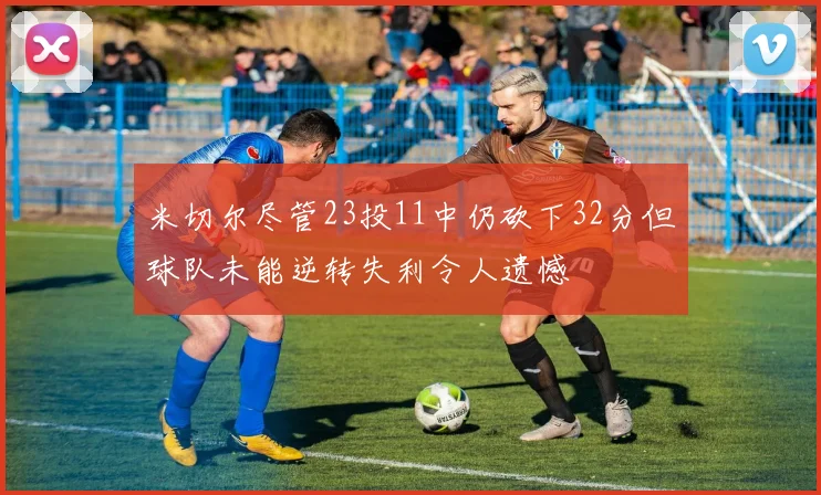 米切尔尽管23投11中仍砍下32分但球队未能逆转失利令人遗憾
