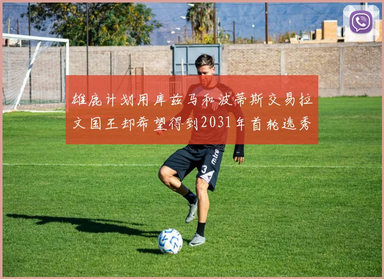 雄鹿计划用库兹马和波蒂斯交易拉文国王却希望得到2031年首轮选秀权