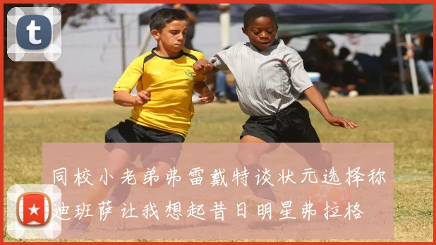 同校小老弟弗雷戴特谈状元选择称迪班萨让我想起昔日明星弗拉格
