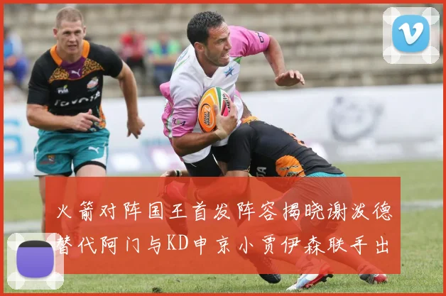 火箭对阵国王首发阵容揭晓谢泼德替代阿门与KD申京小贾伊森联手出战
