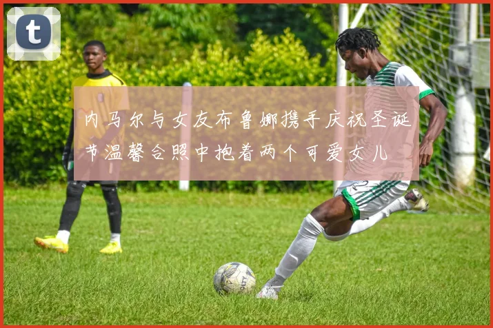 内马尔与女友布鲁娜携手庆祝圣诞节温馨合照中抱着两个可爱女儿