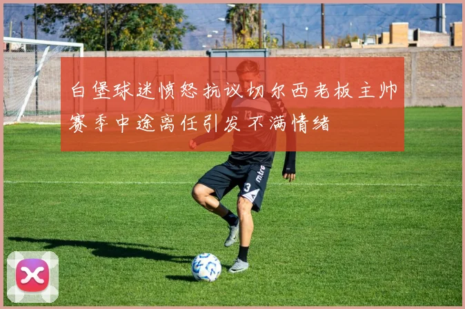 白堡球迷愤怒抗议切尔西老板主帅赛季中途离任引发不满情绪