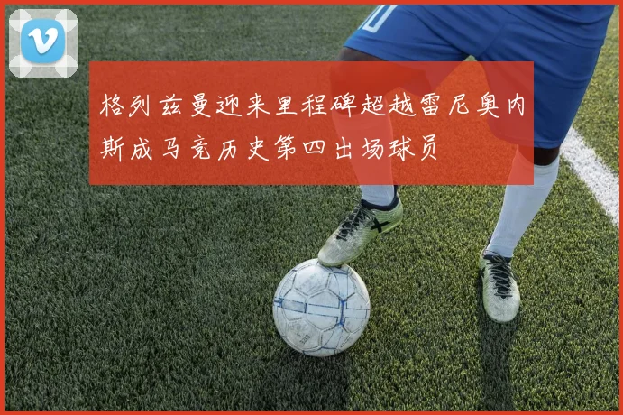 格列兹曼迎来里程碑超越雷尼奥内斯成马竞历史第四出场球员